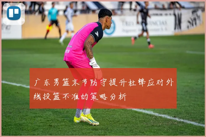 广东男篮末节防守提升杜锋应对外线投篮不准的策略分析