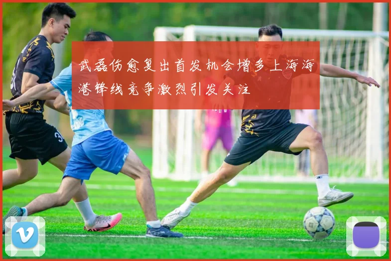 武磊伤愈复出首发机会增多上海海港锋线竞争激烈引发关注