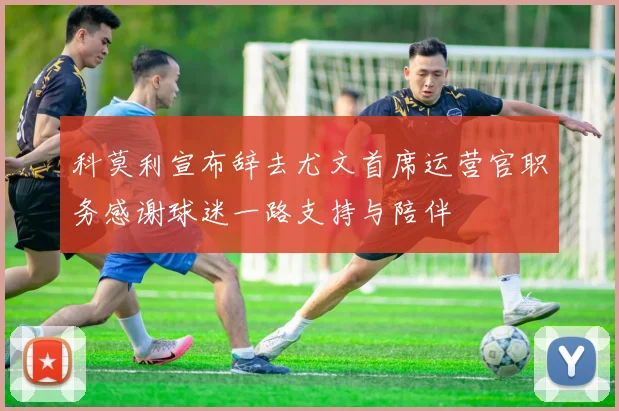 科莫利宣布辞去尤文首席运营官职务感谢球迷一路支持与陪伴