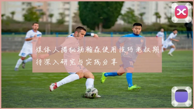 媒体人揭秘杨瀚森使用技巧老叔期待深入研究与实践分享