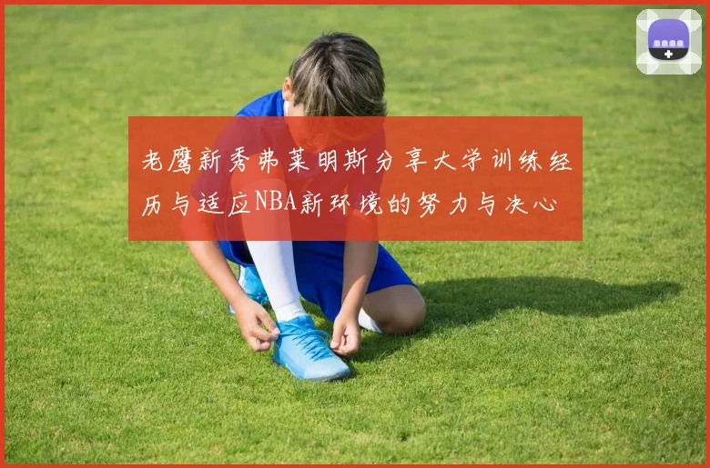 老鹰新秀弗莱明斯分享大学训练经历与适应NBA新环境的努力与决心