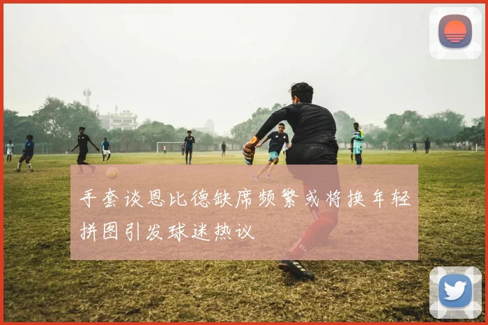 手套谈恩比德缺席频繁或将换年轻拼图引发球迷热议