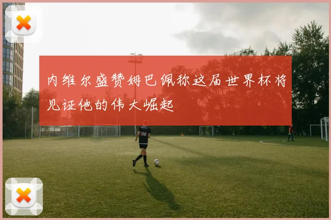 内维尔盛赞姆巴佩称这届世界杯将见证他的伟大崛起
