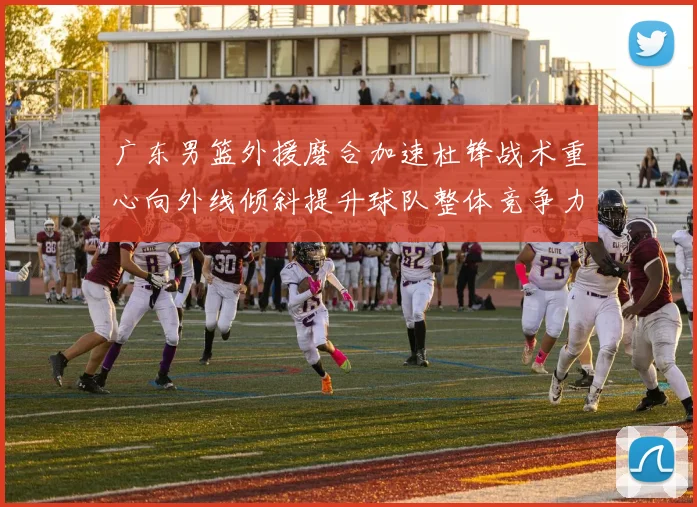 广东男篮外援磨合加速杜锋战术重心向外线倾斜提升球队整体竞争力