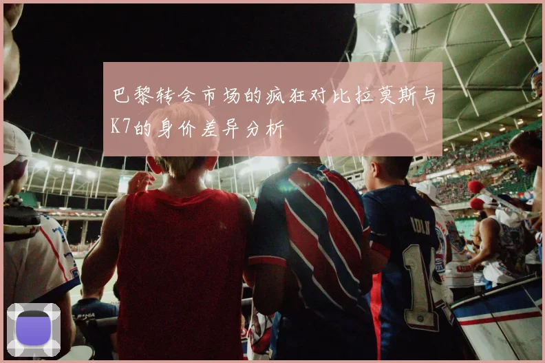 巴黎转会市场的疯狂对比拉莫斯与K7的身价差异分析