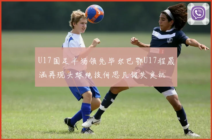 U17国足半场领先毕尔巴鄂U17程晟涵再现头球绝技何思凡错失良机