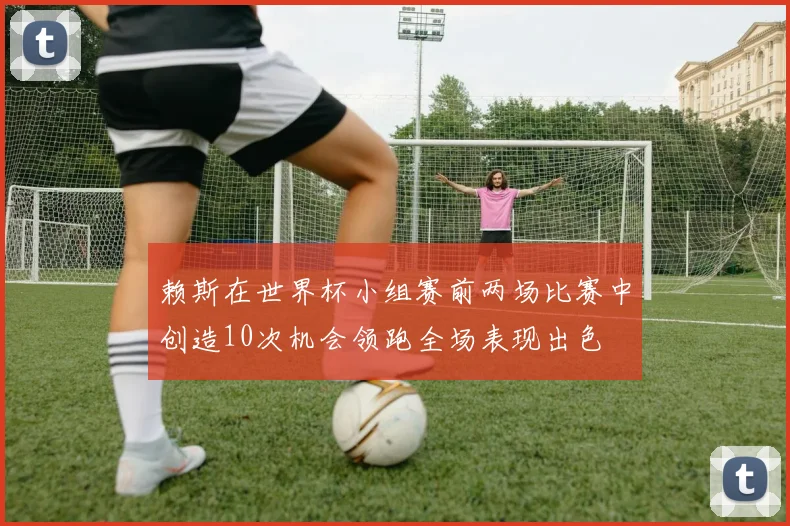 赖斯在世界杯小组赛前两场比赛中创造10次机会领跑全场表现出色
