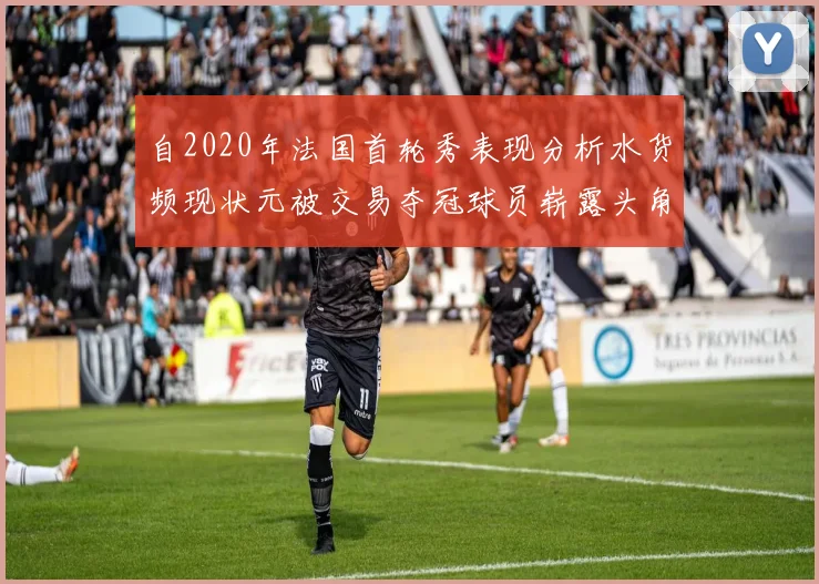 自2020年法国首轮秀表现分析水货频现状元被交易夺冠球员崭露头角