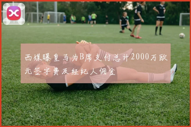 西媒曝皇马为B席支付总计2000万欧元签字费及经纪人佣金