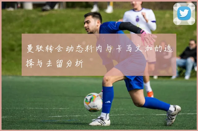 曼联转会动态科内与卡马文加的选择与去留分析