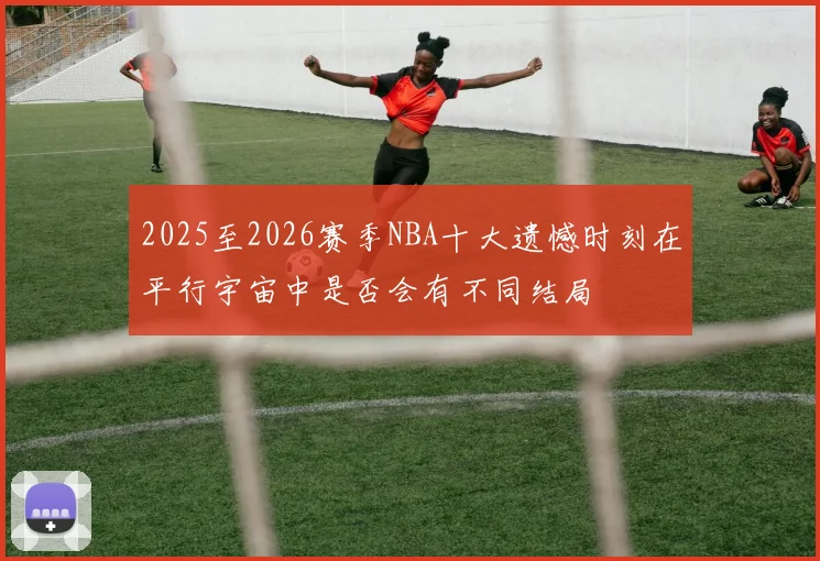 2025至2026赛季NBA十大遗憾时刻在平行宇宙中是否会有不同结局