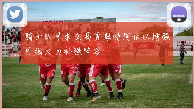 骑士队寻求交易贾勒特阿伦以增强外线火力补强阵容