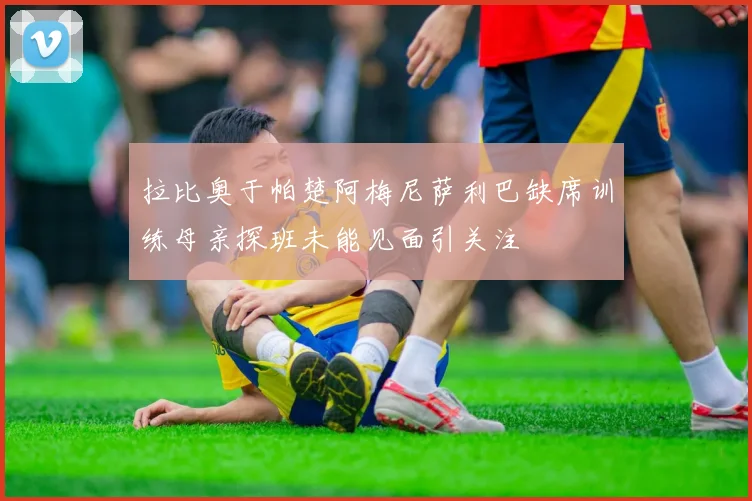 拉比奥于帕楚阿梅尼萨利巴缺席训练母亲探班未能见面引关注