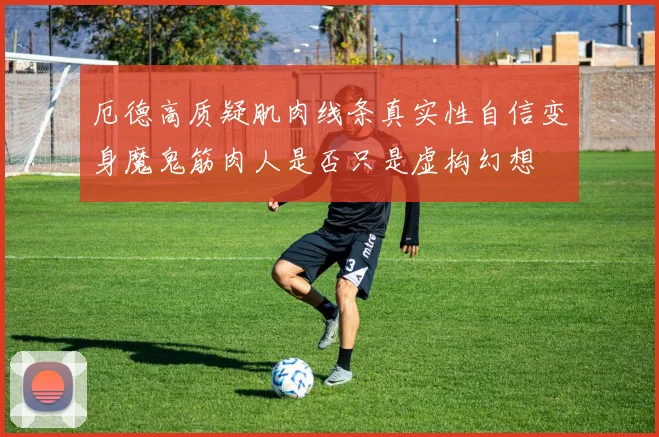 厄德高质疑肌肉线条真实性自信变身魔鬼筋肉人是否只是虚构幻想