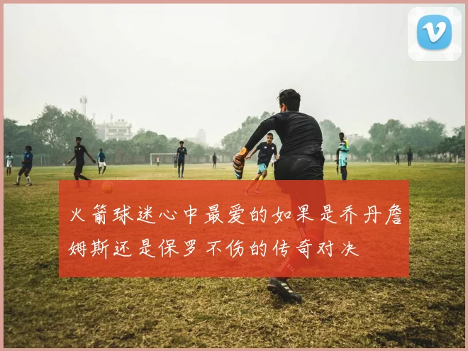 火箭球迷心中最爱的如果是乔丹詹姆斯还是保罗不伤的传奇对决