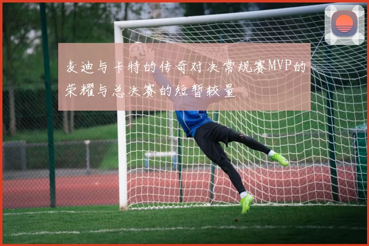 麦迪与卡特的传奇对决常规赛MVP的荣耀与总决赛的短暂较量