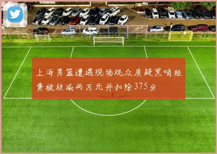 上海男篮遭遇现场观众质疑黑哨经费被核减两万元并扣除375分