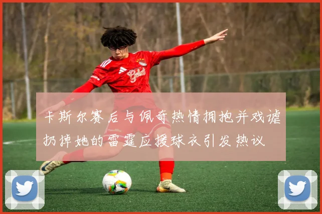 卡斯尔赛后与佩奇热情拥抱并戏谑扔掉她的雷霆应援球衣引发热议
