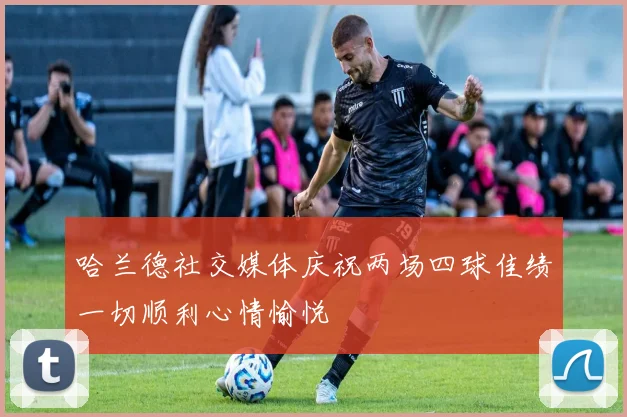 哈兰德社交媒体庆祝两场四球佳绩一切顺利心情愉悦
