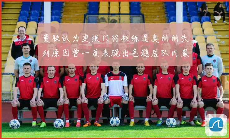 曼联认为更换门将教练是奥纳纳失利原因曾一度表现出色稳居队内最佳