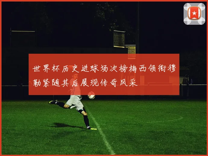 世界杯历史进球场次榜梅西领衔穆勒紧随其后展现传奇风采
