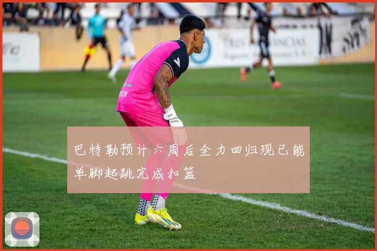 巴特勒预计六周后全力回归现已能单脚起跳完成扣篮