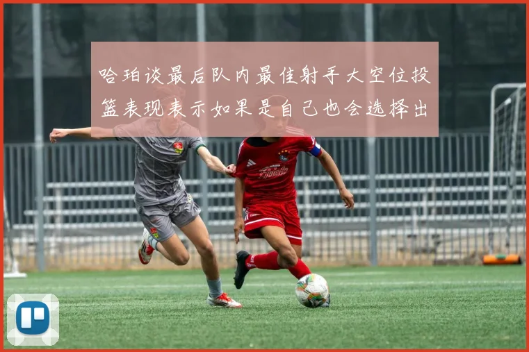 哈珀谈最后队内最佳射手大空位投篮表现表示如果是自己也会选择出手