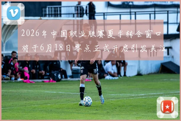 2026年中国职业联赛夏季转会窗口将于6月18日零点正式开启引发关注