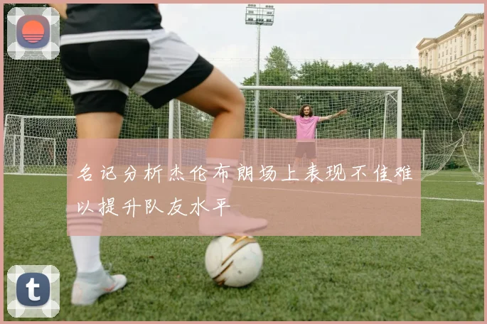 名记分析杰伦布朗场上表现不佳难以提升队友水平
